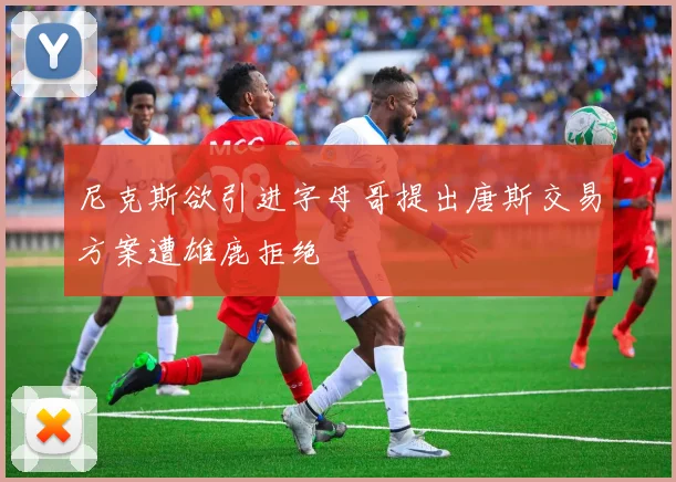 尼克斯欲引进字母哥提出唐斯交易方案遭雄鹿拒绝