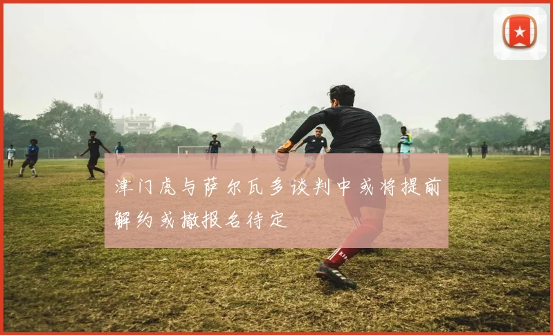 津门虎与萨尔瓦多谈判中或将提前解约或撤报名待定