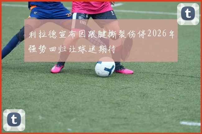 利拉德宣布因跟腱撕裂伤停2026年强势回归让球迷期待