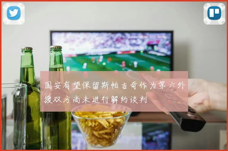国安有望保留斯帕吉奇作为第六外援双方尚未进行解约谈判