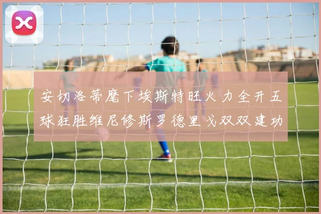 安切洛蒂麾下埃斯特旺火力全开五球狂胜维尼修斯罗德里戈双双建功