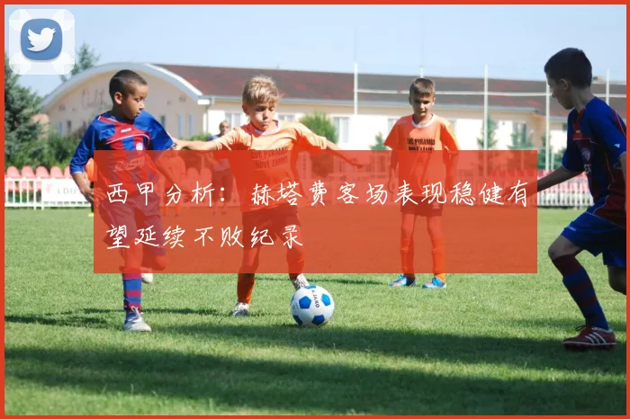 西甲分析：赫塔费客场表现稳健有望延续不败纪录