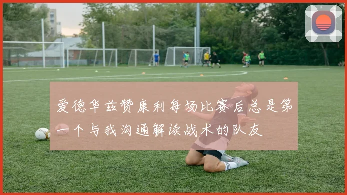 爱德华兹赞康利每场比赛后总是第一个与我沟通解读战术的队友