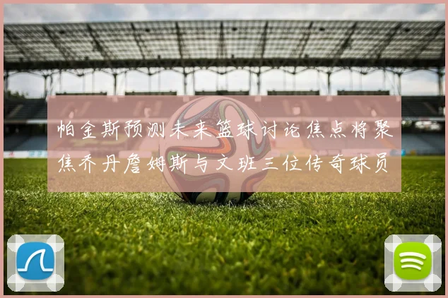 帕金斯预测未来篮球讨论焦点将聚焦乔丹詹姆斯与文班三位传奇球员