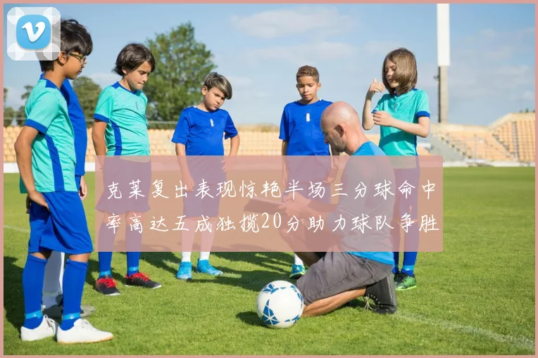 克莱复出表现惊艳半场三分球命中率高达五成独揽20分助力球队争胜