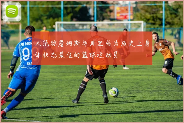 大范称詹姆斯与库里或为历史上身体状态最佳的篮球运动员