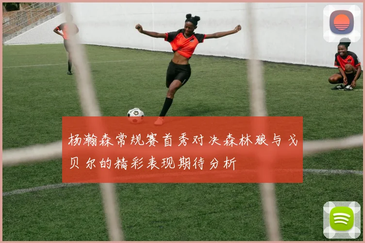 杨瀚森常规赛首秀对决森林狼与戈贝尔的精彩表现期待分析