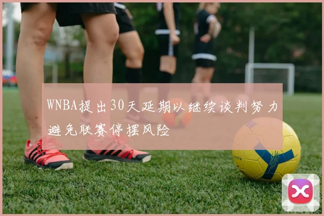 WNBA提出30天延期以继续谈判努力避免联赛停摆风险
