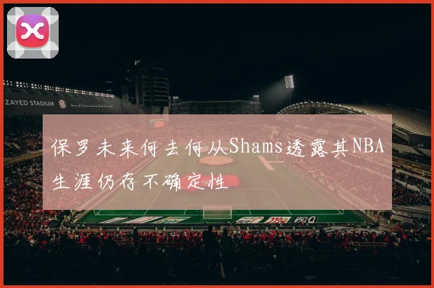 保罗未来何去何从Shams透露其NBA生涯仍存不确定性