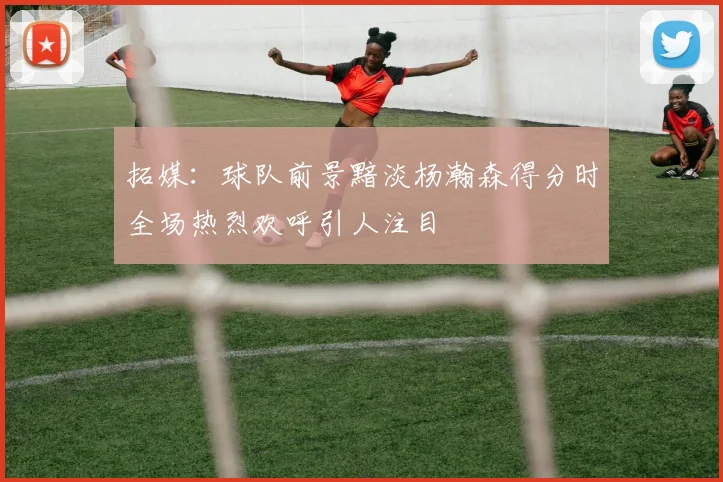 拓媒：球队前景黯淡杨瀚森得分时全场热烈欢呼引人注目