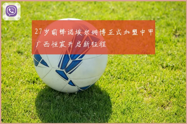 27岁前锋诺埃尔姆博正式加盟中甲广西恒宸开启新征程