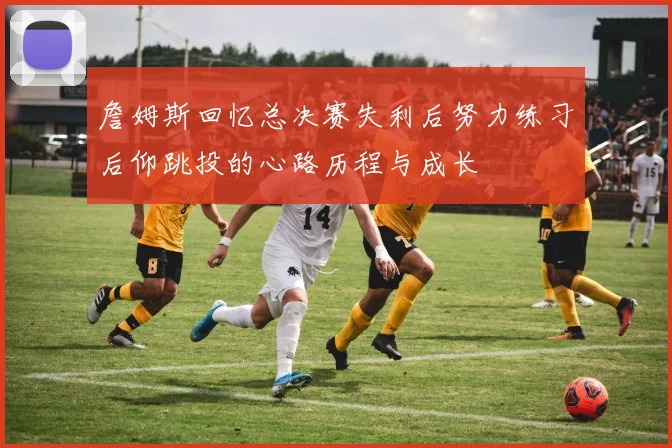 詹姆斯回忆总决赛失利后努力练习后仰跳投的心路历程与成长