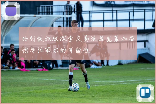 独行侠积极探索交易浓眉克莱加福德与拉塞尔的可能性