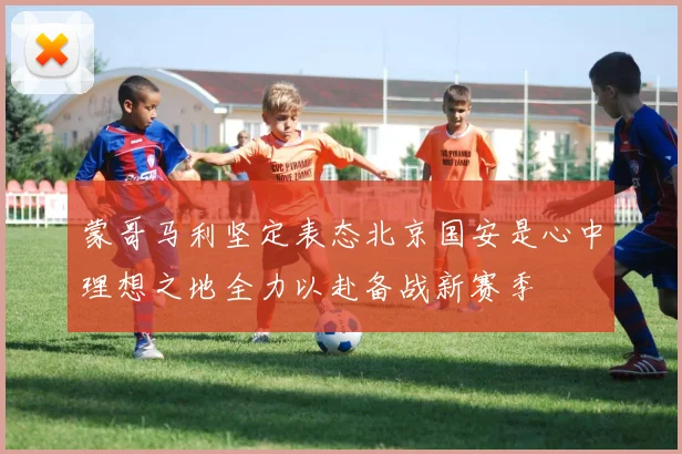 蒙哥马利坚定表态北京国安是心中理想之地全力以赴备战新赛季