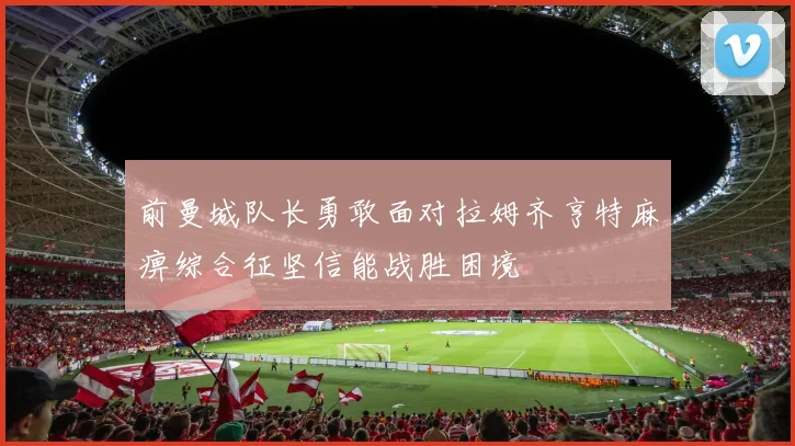 前曼城队长勇敢面对拉姆齐亨特麻痹综合征坚信能战胜困境