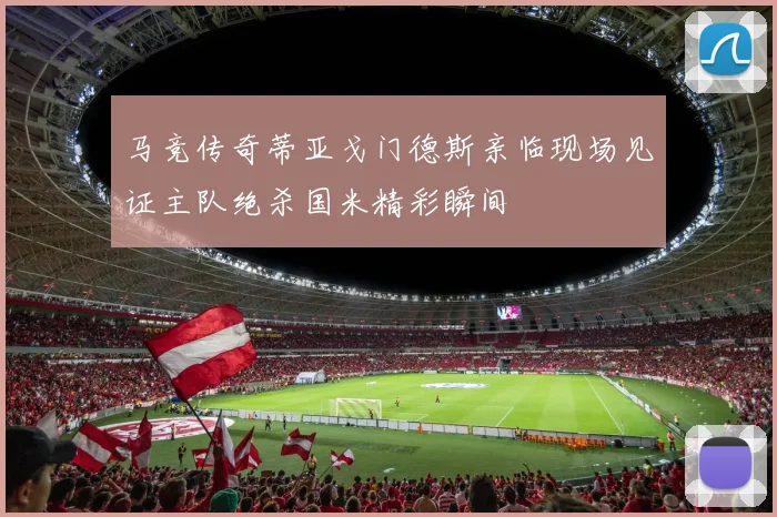 马竞传奇蒂亚戈门德斯亲临现场见证主队绝杀国米精彩瞬间