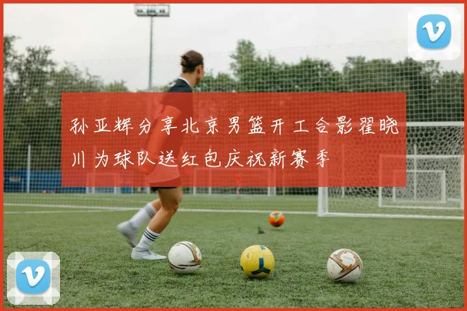 孙亚辉分享北京男篮开工合影翟晓川为球队送红包庆祝新赛季