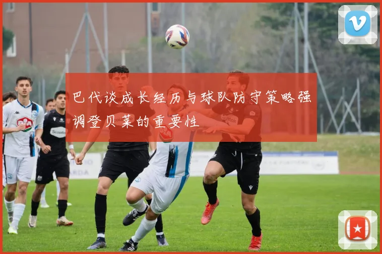 巴代谈成长经历与球队防守策略强调登贝莱的重要性