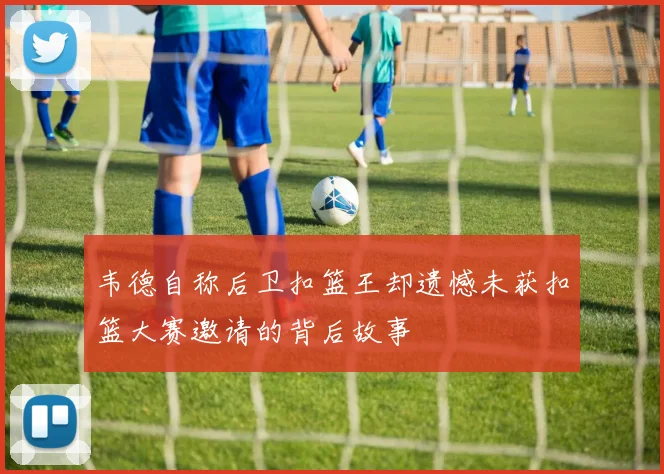 韦德自称后卫扣篮王却遗憾未获扣篮大赛邀请的背后故事