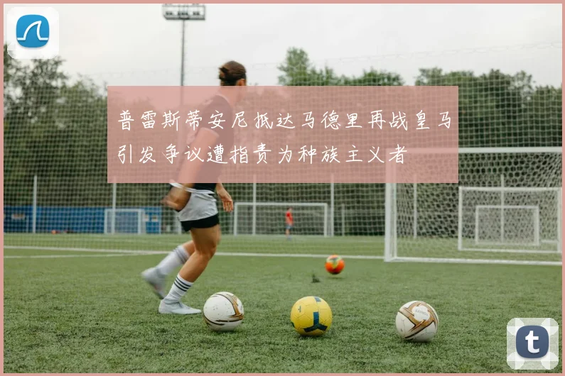 普雷斯蒂安尼抵达马德里再战皇马引发争议遭指责为种族主义者