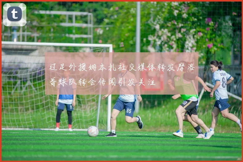 辽足外援姆本扎社交媒体转发摩洛哥球队转会传闻引发关注