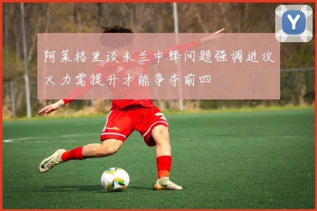 阿莱格里谈米兰中锋问题强调进攻火力需提升才能争夺前四