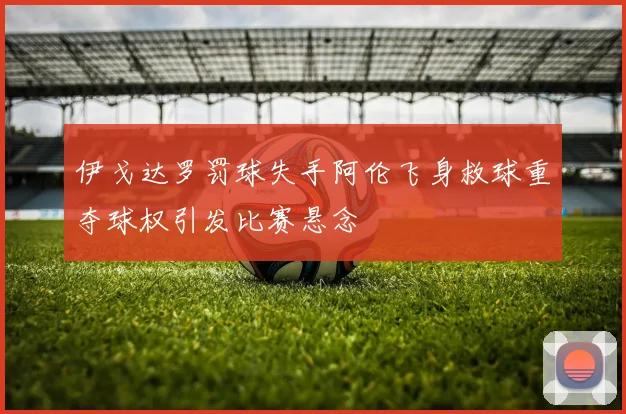 伊戈达罗罚球失手阿伦飞身救球重夺球权引发比赛悬念