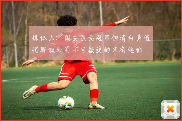 媒体人：国安虽无冠军但清白身值得骄傲处罚不可接受的只有他们