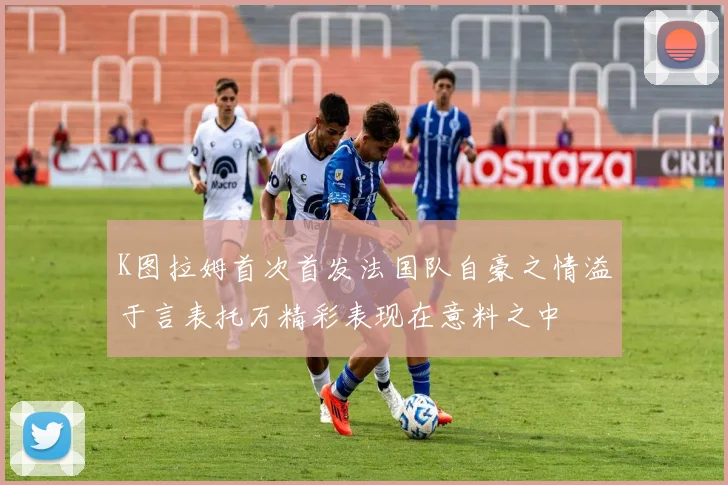 K图拉姆首次首发法国队自豪之情溢于言表托万精彩表现在意料之中