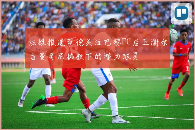 法媒报道萨德关注巴黎FC后卫谢尔吉曼奇尼执教下的潜力球员