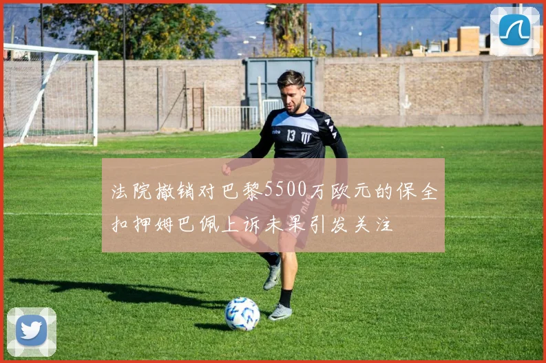 法院撤销对巴黎5500万欧元的保全扣押姆巴佩上诉未果引发关注